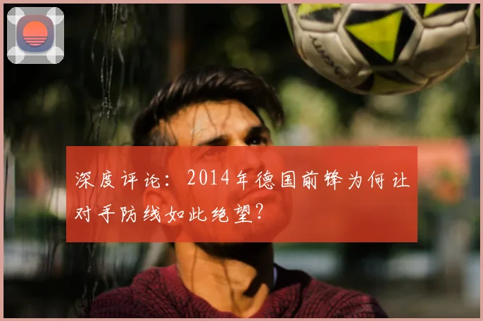 深度评论:2014年德国前锋为何让对手防线如此绝望?