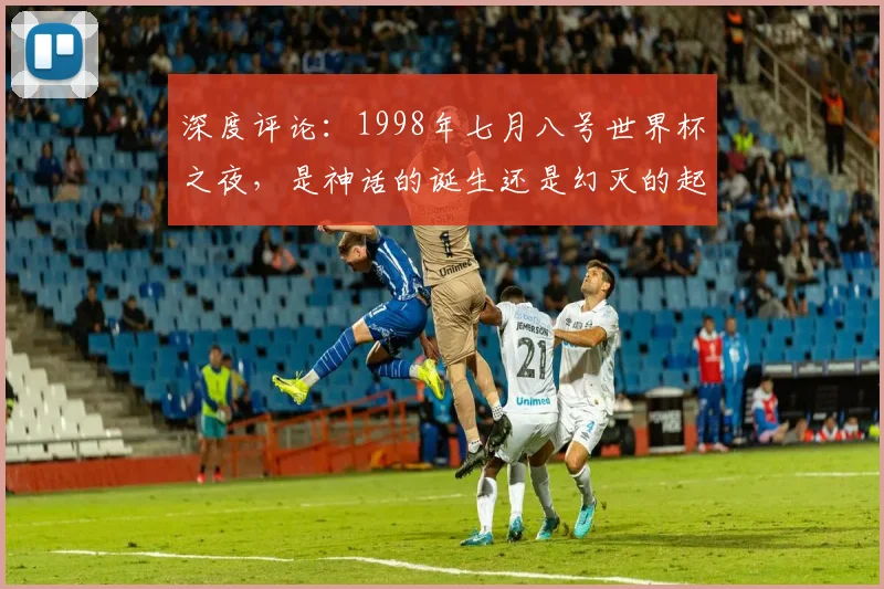 深度评论:1998年七月八号世界杯之夜,是神话的诞生还是幻灭的起点?