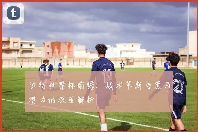 沙特世界杯前瞻：战术革新与黑马潜力的深度解析