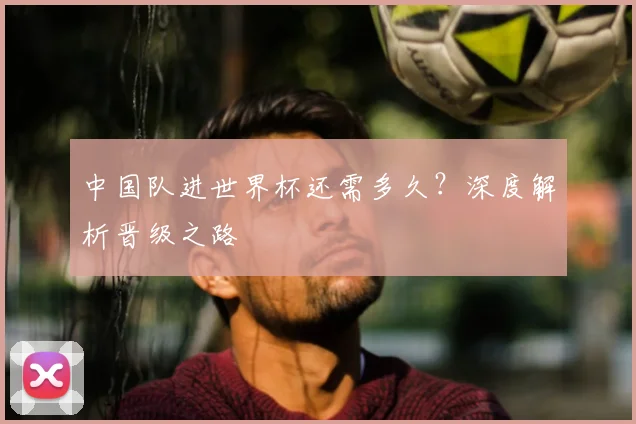 中国队进世界杯还需多久？深度解析晋级之路