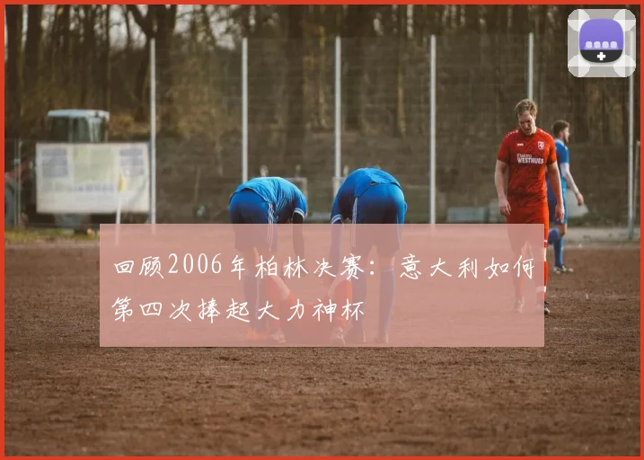 回顾2006年柏林决赛：意大利如何第四次捧起大力神杯