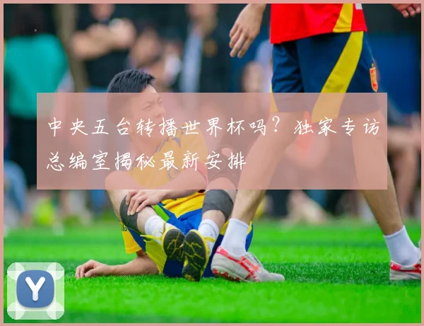 中央五台转播世界杯吗？独家专访总编室揭秘最新安排