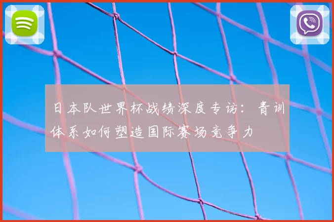 日本队世界杯战绩深度专访：青训体系如何塑造国际赛场竞争力