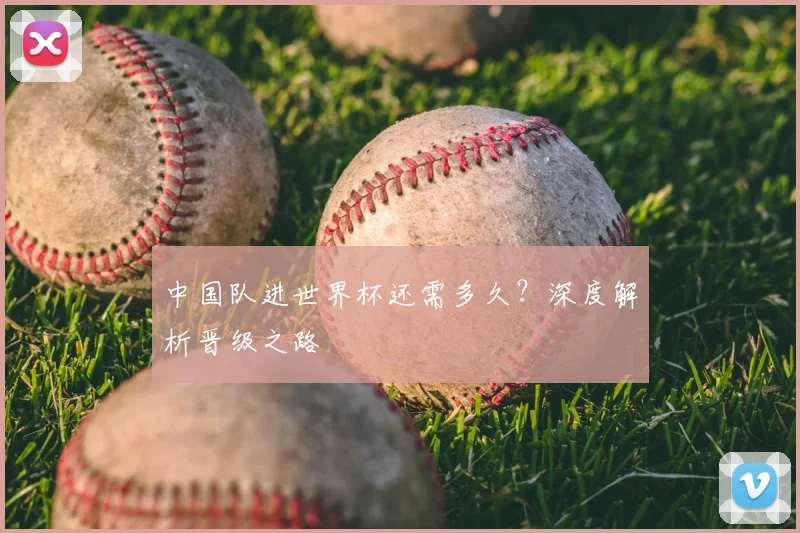 中国队进世界杯还需多久？深度解析晋级之路
